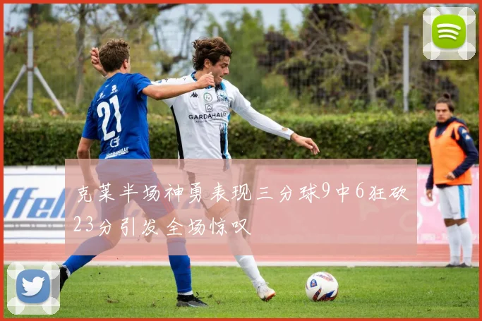 克莱半场神勇表现三分球9中6狂砍23分引发全场惊叹