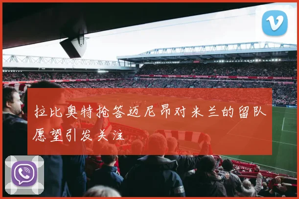 拉比奥特抢答迈尼昂对米兰的留队愿望引发关注