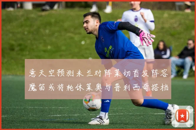 意天空预测米兰对阵莱切首发阵容魔笛或将轮休莱奥与普利西奇搭档出战