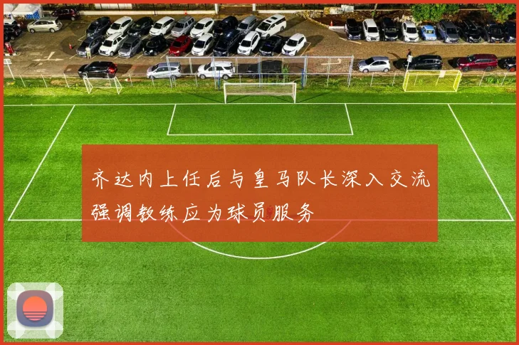 齐达内上任后与皇马队长深入交流强调教练应为球员服务