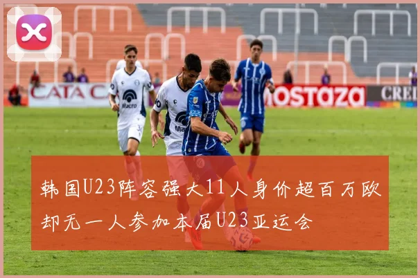 韩国U23阵容强大11人身价超百万欧却无一人参加本届U23亚运会
