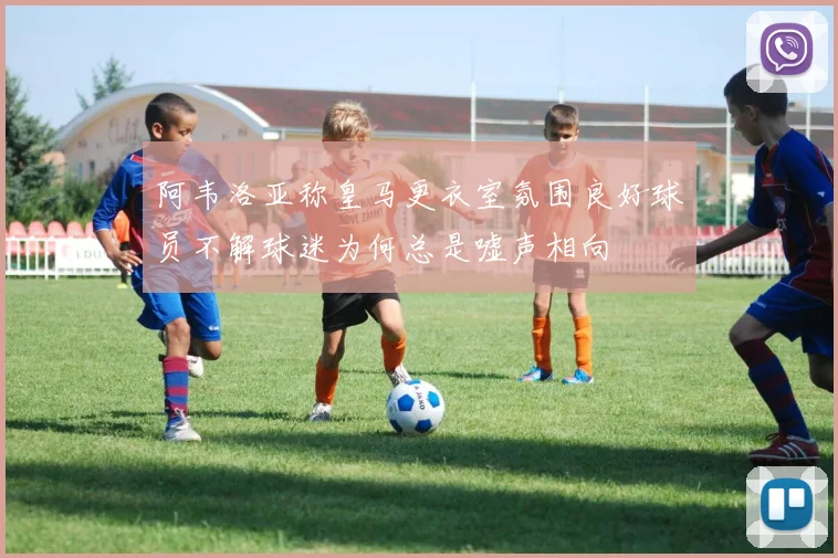 阿韦洛亚称皇马更衣室氛围良好球员不解球迷为何总是嘘声相向