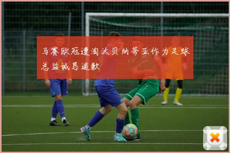 马赛欧冠遭淘汰贝纳蒂亚作为足球总监诚恳道歉