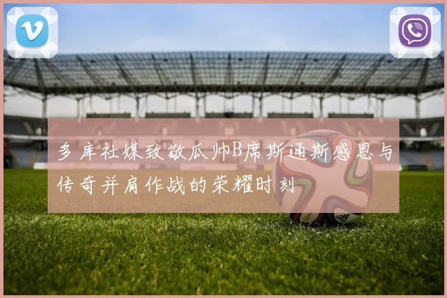 多库社媒致敬瓜帅B席斯通斯感恩与传奇并肩作战的荣耀时刻