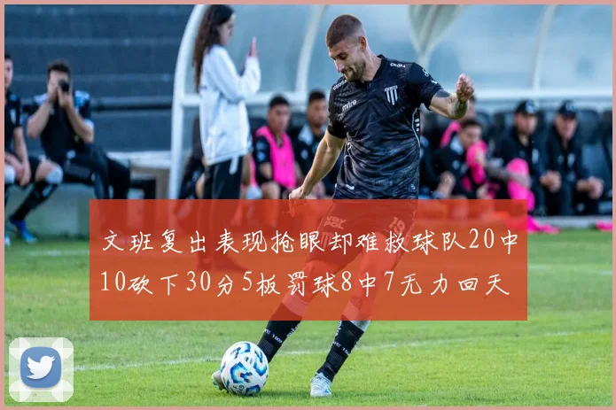文班复出表现抢眼却难救球队20中10砍下30分5板罚球8中7无力回天