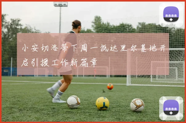 小安切洛蒂下周一抵达里尔基地开启引援工作新篇章