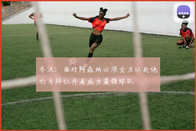 齐沃：面对阿森纳必须全力以赴他们与拜仁并肩成为最强球队