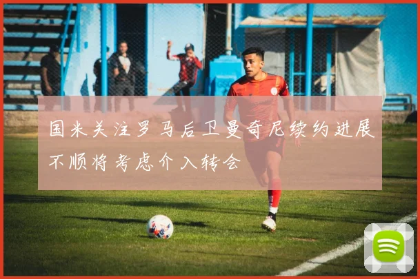国米关注罗马后卫曼奇尼续约进展不顺将考虑介入转会