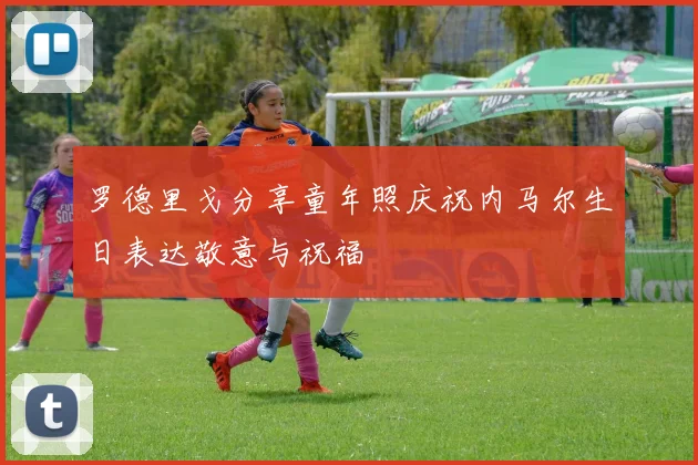 罗德里戈分享童年照庆祝内马尔生日表达敬意与祝福