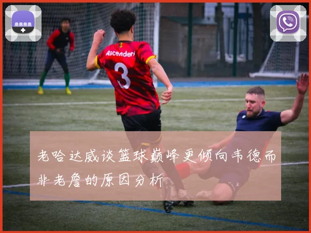 老哈达威谈篮球巅峰更倾向韦德而非老詹的原因分析